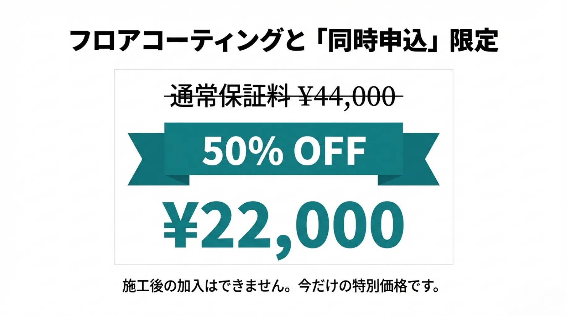 フロアコーティングと「同時申込」限定。通常保証料44,000円が50% OFFの22,000円。施工後の加入はできません。今だけの特別価格です。