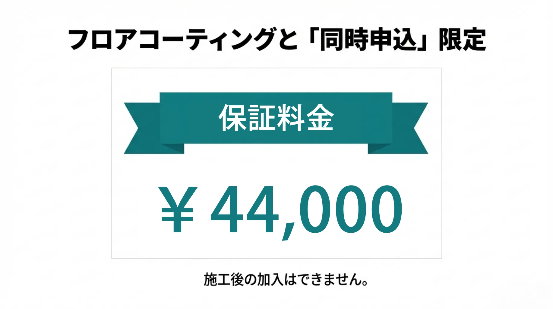床コーティングと「同時申込」新築限定。保証料金44,000円。施工後の加入はできません。今だけの特別価格です。